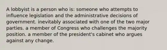 A lobbyist is a person who is: someone who attempts to influence legislation and the administrative decisions of government. inevitably associated with one of the two major parties. a member of Congress who challenges the majority position. a member of the president's cabinet who argues against any change.