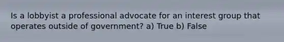 Is a lobbyist a professional advocate for an interest group that operates outside of government? a) True b) False