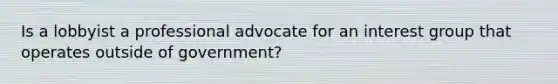 Is a lobbyist a professional advocate for an interest group that operates outside of government?