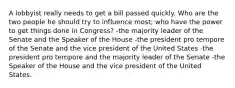 A lobbyist really needs to get a bill passed quickly. Who are the two people he should try to influence most; who have the power to get things done in Congress? -the majority leader of the Senate and the Speaker of the House -the president pro tempore of the Senate and the vice president of the United States -the president pro tempore and the majority leader of the Senate -the Speaker of the House and the vice president of the United States.