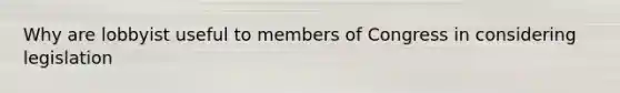 Why are lobbyist useful to members of Congress in considering legislation