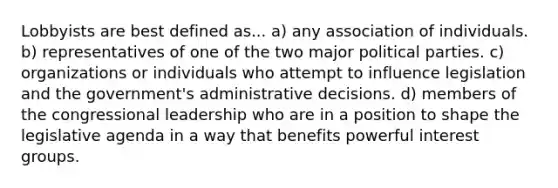 Lobbyists are best defined as... a) any association of individuals. b) representatives of one of the two major political parties. c) organizations or individuals who attempt to influence legislation and the government's administrative decisions. d) members of the congressional leadership who are in a position to shape the legislative agenda in a way that benefits powerful interest groups.