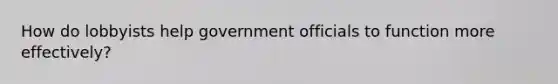 How do lobbyists help government officials to function more effectively?