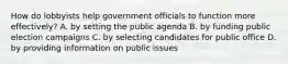 How do lobbyists help government officials to function more effectively? A. by setting the public agenda B. by funding public election campaigns C. by selecting candidates for public office D. by providing information on public issues