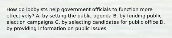 How do lobbyists help government officials to function more effectively? A. by setting the public agenda B. by funding public election campaigns C. by selecting candidates for public office D. by providing information on public issues