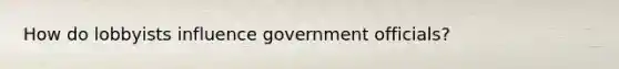 How do lobbyists influence government officials?