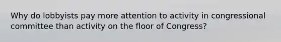 Why do lobbyists pay more attention to activity in congressional committee than activity on the floor of Congress?