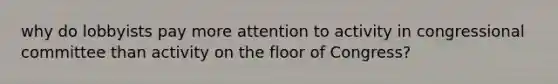 why do lobbyists pay more attention to activity in congressional committee than activity on the floor of Congress?