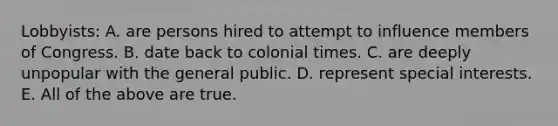 Lobbyists: A. are persons hired to attempt to influence members of Congress. B. date back to colonial times. C. are deeply unpopular with the general public. D. represent special interests. E. All of the above are true.