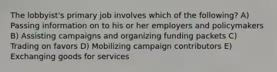 The lobbyist's primary job involves which of the following? A) Passing information on to his or her employers and policymakers B) Assisting campaigns and organizing funding packets C) Trading on favors D) Mobilizing campaign contributors E) Exchanging goods for services