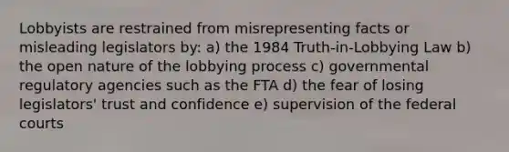 Lobbyists are restrained from misrepresenting facts or misleading legislators by: a) the 1984 Truth-in-Lobbying Law b) the open nature of the lobbying process c) governmental regulatory agencies such as the FTA d) the fear of losing legislators' trust and confidence e) supervision of the federal courts