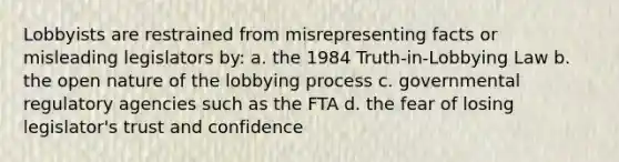 Lobbyists are restrained from misrepresenting facts or misleading legislators by: a. the 1984 Truth-in-Lobbying Law b. the open nature of the lobbying process c. governmental regulatory agencies such as the FTA d. the fear of losing legislator's trust and confidence