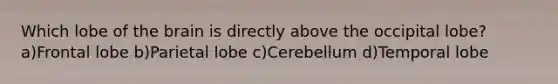 Which lobe of the brain is directly above the occipital lobe? a)Frontal lobe b)Parietal lobe c)Cerebellum d)Temporal lobe