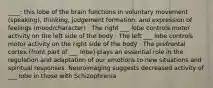 ____: this lobe of the brain functions in voluntary movement (speaking), thinking, judgement formation, and expression of feelings (mood/character) · The right ___ lobe controls motor activity on the left side of the body · The left ___ lobe controls motor activity on the right side of the body · The prefrontal cortex (front part of ___ lobe) plays an essential role in the regulation and adaptation of our emotions to new situations and spiritual responses. Neuroimaging suggests decreased activity of ___ lobe in those with Schizophrenia