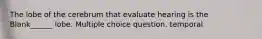 The lobe of the cerebrum that evaluate hearing is the Blank______ lobe. Multiple choice question. temporal