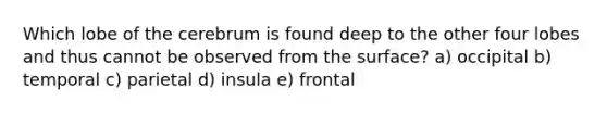 Which lobe of the cerebrum is found deep to the other four lobes and thus cannot be observed from the surface? a) occipital b) temporal c) parietal d) insula e) frontal