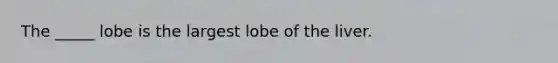 The _____ lobe is the largest lobe of the liver.