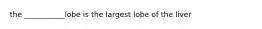 the ___________lobe is the largest lobe of the liver