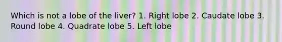 Which is not a lobe of the liver? 1. Right lobe 2. Caudate lobe 3. Round lobe 4. Quadrate lobe 5. Left lobe