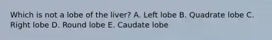 Which is not a lobe of the liver? A. Left lobe B. Quadrate lobe C. Right lobe D. Round lobe E. Caudate lobe