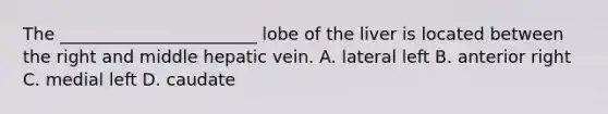 The _______________________ lobe of the liver is located between the right and middle hepatic vein. A. lateral left B. anterior right C. medial left D. caudate