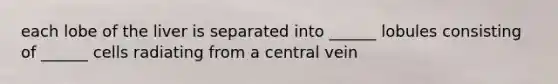each lobe of the liver is separated into ______ lobules consisting of ______ cells radiating from a central vein