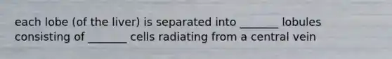each lobe (of the liver) is separated into _______ lobules consisting of _______ cells radiating from a central vein