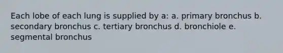 Each lobe of each lung is supplied by a: a. primary bronchus b. secondary bronchus c. tertiary bronchus d. bronchiole e. segmental bronchus