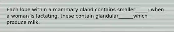 Each lobe within a mammary gland contains smaller_____; when a woman is lactating, these contain glandular______which produce milk.