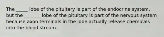 The _____ lobe of the pituitary is part of the endocrine system, but the _______ lobe of the pituitary is part of the <a href='https://www.questionai.com/knowledge/kThdVqrsqy-nervous-system' class='anchor-knowledge'>nervous system</a> because axon terminals in the lobe actually release chemicals into <a href='https://www.questionai.com/knowledge/k7oXMfj7lk-the-blood' class='anchor-knowledge'>the blood</a> stream.