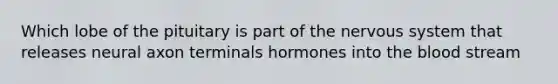 Which lobe of the pituitary is part of the nervous system that releases neural axon terminals hormones into the blood stream