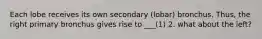 Each lobe receives its own secondary (lobar) bronchus. Thus, the right primary bronchus gives rise to ___(1) 2. what about the left?