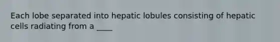 Each lobe separated into hepatic lobules consisting of hepatic cells radiating from a ____