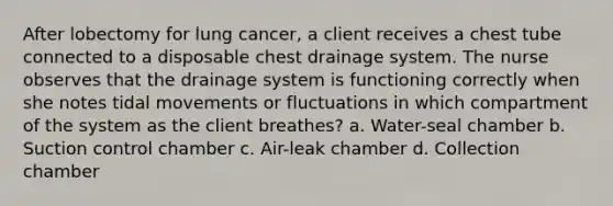 After lobectomy for lung cancer, a client receives a chest tube connected to a disposable chest drainage system. The nurse observes that the drainage system is functioning correctly when she notes tidal movements or fluctuations in which compartment of the system as the client breathes? a. Water-seal chamber b. Suction control chamber c. Air-leak chamber d. Collection chamber