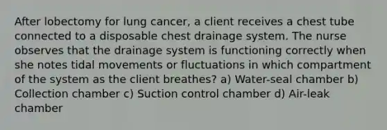 After lobectomy for lung cancer, a client receives a chest tube connected to a disposable chest drainage system. The nurse observes that the drainage system is functioning correctly when she notes tidal movements or fluctuations in which compartment of the system as the client breathes? a) Water-seal chamber b) Collection chamber c) Suction control chamber d) Air-leak chamber