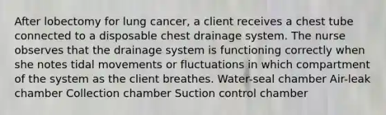 After lobectomy for lung cancer, a client receives a chest tube connected to a disposable chest drainage system. The nurse observes that the drainage system is functioning correctly when she notes tidal movements or fluctuations in which compartment of the system as the client breathes. Water-seal chamber Air-leak chamber Collection chamber Suction control chamber