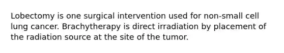 Lobectomy is one surgical intervention used for non-small cell lung cancer. Brachytherapy is direct irradiation by placement of the radiation source at the site of the tumor.