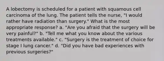 A lobectomy is scheduled for a patient with squamous cell carcinoma of the lung. The patient tells the nurse, "I would rather have radiation than surgery." What is the most appropriate response? a. "Are you afraid that the surgery will be very painful?" b. "Tell me what you know about the various treatments available." c. "Surgery is the treatment of choice for stage I lung cancer." d. "Did you have bad experiences with previous surgeries?"