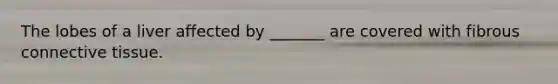 The lobes of a liver affected by _______ are covered with fibrous connective tissue.