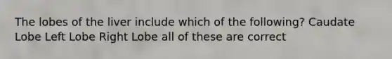 The lobes of the liver include which of the following? Caudate Lobe Left Lobe Right Lobe all of these are correct