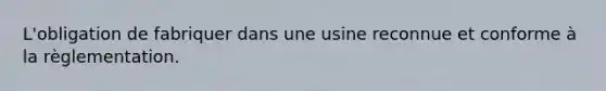 L'obligation de fabriquer dans une usine reconnue et conforme à la règlementation.