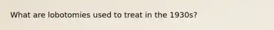 What are lobotomies used to treat in the 1930s?