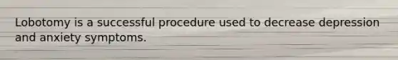 Lobotomy is a successful procedure used to decrease depression and anxiety symptoms.