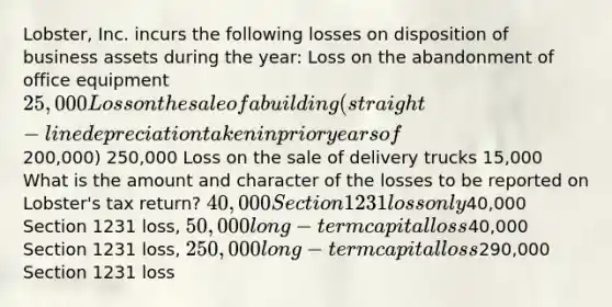 Lobster, Inc. incurs the following losses on disposition of business assets during the year: Loss on the abandonment of office equipment 25,000 Loss on the sale of a building (straight-line depreciation taken in prior years of200,000) 250,000 Loss on the sale of delivery trucks 15,000 What is the amount and character of the losses to be reported on Lobster's tax return? 40,000 Section 1231 loss only40,000 Section 1231 loss, 50,000 long-term capital loss40,000 Section 1231 loss, 250,000 long-term capital loss290,000 Section 1231 loss