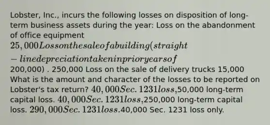 Lobster, Inc., incurs the following losses on disposition of long-term business assets during the year: Loss on the abandonment of office equipment 25,000 Loss on the sale of a building (straight-line depreciation taken in prior years of200,000) . 250,000 Loss on the sale of delivery trucks 15,000 What is the amount and character of the losses to be reported on Lobster's tax return? 40,000 Sec. 1231 loss,50,000 long-term capital loss. 40,000 Sec. 1231 loss,250,000 long-term capital loss. 290,000 Sec. 1231 loss.40,000 Sec. 1231 loss only.