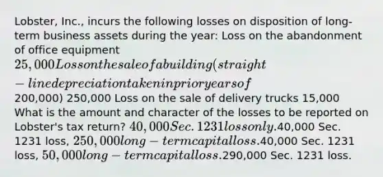 Lobster, Inc., incurs the following losses on disposition of long-term business assets during the year: Loss on the abandonment of office equipment 25,000 Loss on the sale of a building (straight-line depreciation taken in prior years of200,000) 250,000 Loss on the sale of delivery trucks 15,000 What is the amount and character of the losses to be reported on Lobster's tax return? 40,000 Sec. 1231 loss only.40,000 Sec. 1231 loss, 250,000 long-term capital loss.40,000 Sec. 1231 loss, 50,000 long-term capital loss.290,000 Sec. 1231 loss.