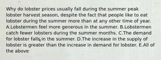 Why do lobster prices usually fall during the summer peak lobster harvest season, despite the fact that people like to eat lobster during the summer more than at any other time of year. A.Lobstermen feel more generous in the summer. B.Lobstermen catch fewer lobsters during the summer months. C.The demand for lobster falls in the summer. D.The increase in the supply of lobster is greater than the increase in demand for lobster. E.All of the above