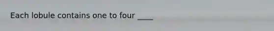 Each lobule contains one to four ____