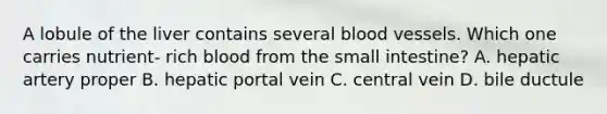 A lobule of the liver contains several blood vessels. Which one carries nutrient- rich blood from the small intestine? A. hepatic artery proper B. hepatic portal vein C. central vein D. bile ductule