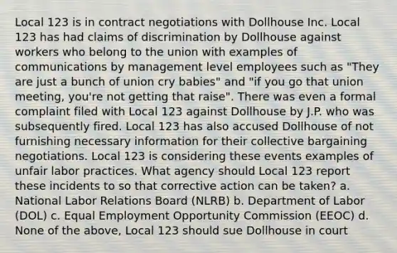 Local 123 is in contract negotiations with Dollhouse Inc. Local 123 has had claims of discrimination by Dollhouse against workers who belong to the union with examples of communications by management level employees such as "They are just a bunch of union cry babies" and "if you go that union meeting, you're not getting that raise". There was even a formal complaint filed with Local 123 against Dollhouse by J.P. who was subsequently fired. Local 123 has also accused Dollhouse of not furnishing necessary information for their collective bargaining negotiations. Local 123 is considering these events examples of unfair labor practices. What agency should Local 123 report these incidents to so that corrective action can be taken? a. National Labor Relations Board (NLRB) b. Department of Labor (DOL) c. Equal Employment Opportunity Commission (EEOC) d. None of the above, Local 123 should sue Dollhouse in court